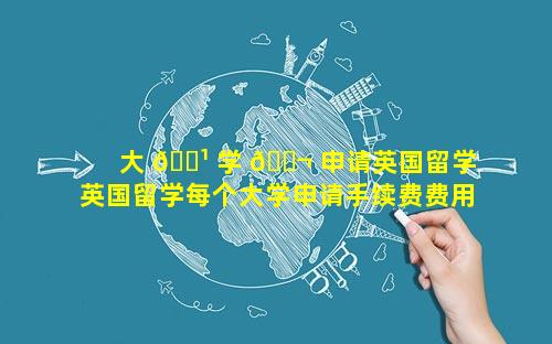 大 🌹 学 🐬 申请英国留学 英国留学每个大学申请手续费费用是多少